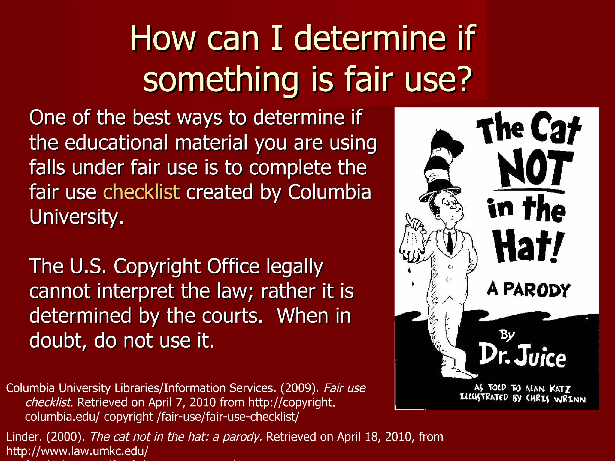 How can I determine if  something is fair use? One of the best ways to determine if the educational material you are using falls under fair use is to complete the fair use  checklist  created by Columbia University.  The U.S. Copyright Office legally cannot interpret the law; rather it is determined by the courts.  When in doubt, do not use it. Linder. (2000).  The cat not in the hat: a parody.  Retrieved on April 18, 2010, from http://www.law.umkc.edu/  faculty/projects/ftrials/communications/CAT1.jpg Columbia University Libraries/Information Services. (2009).  Fair use  checklist . Retrieved on April 7, 2010 from http://copyright.  columbia.edu/ copyright /fair-use/fair-use-checklist/  