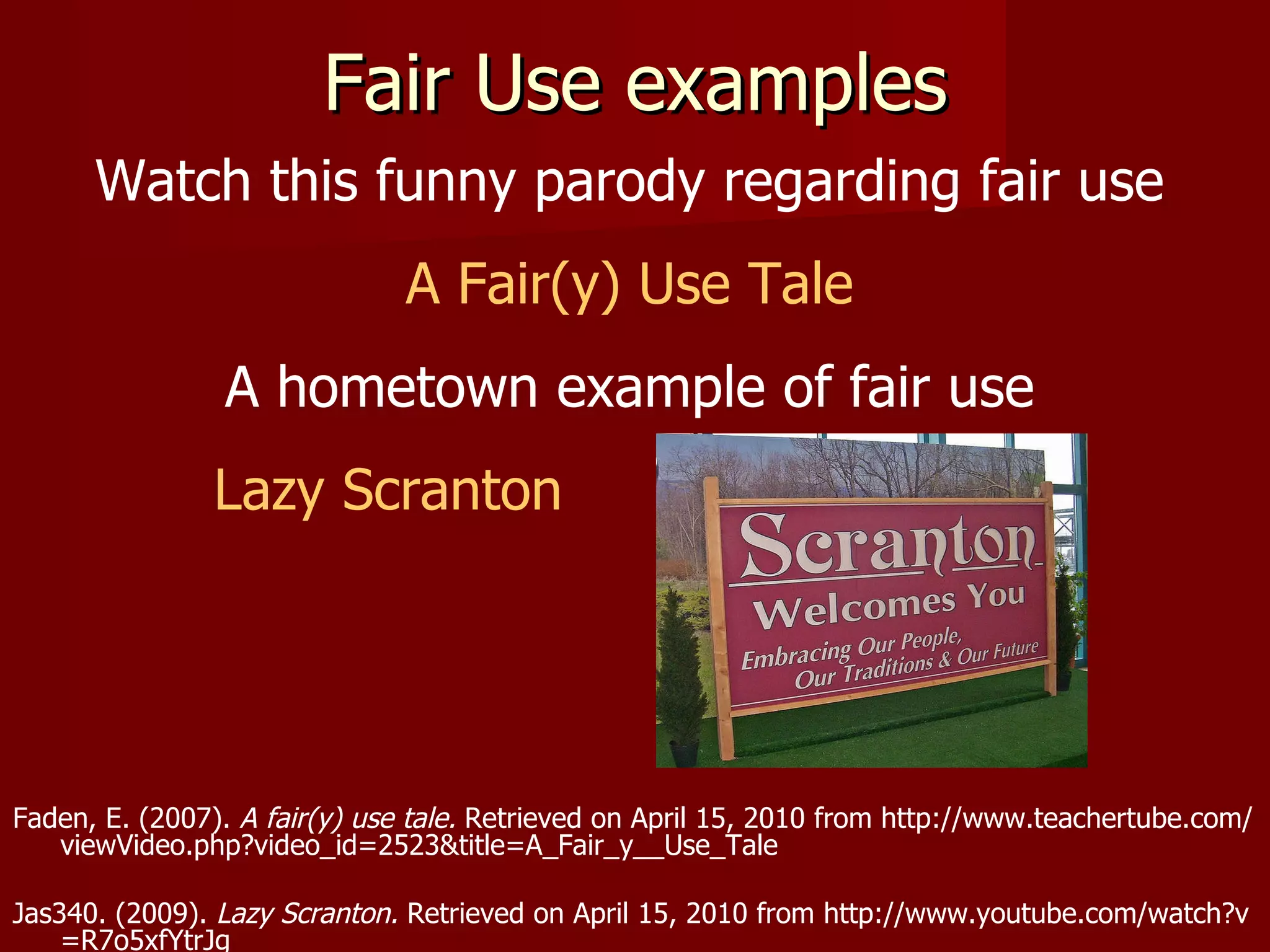 Fair Use examples Faden, E. (2007).  A fair(y) use tale.  Retrieved on April 15, 2010 from http://www.teachertube.com/ viewVideo.php?video_id=2523&title=A_Fair_y__Use_Tale Jas340. (2009).  Lazy Scranton.  Retrieved on April 15, 2010 from http://www.youtube.com/watch?v =R7o5xfYtrJg Watch this funny parody regarding fair use  A  Fair(y ) Use Tale A hometown example of fair use Lazy Scranton 