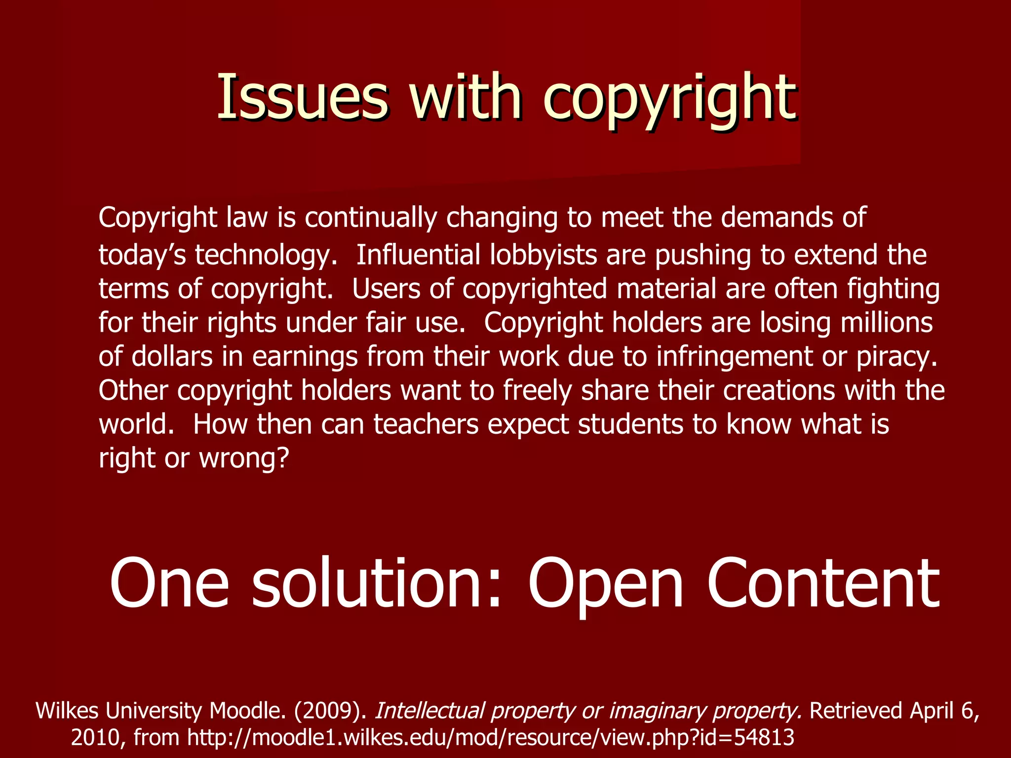 Issues with copyright Copyright law is continually changing to meet the demands of today’s technology.  Influential lobbyists are pushing to extend the terms of copyright.  Users of copyrighted material are often fighting for their rights under fair use.  Copyright holders are losing millions of dollars in earnings from their work due to infringement or piracy.  Other copyright holders want to freely share their creations with the world.  How then can teachers expect students to know what is right or wrong?  One solution: Open Content Wilkes University Moodle. (2009).  Intellectual property or imaginary property.  Retrieved April 6,  2010, from http://moodle1.wilkes.edu/mod/resource/view.php?id=54813 