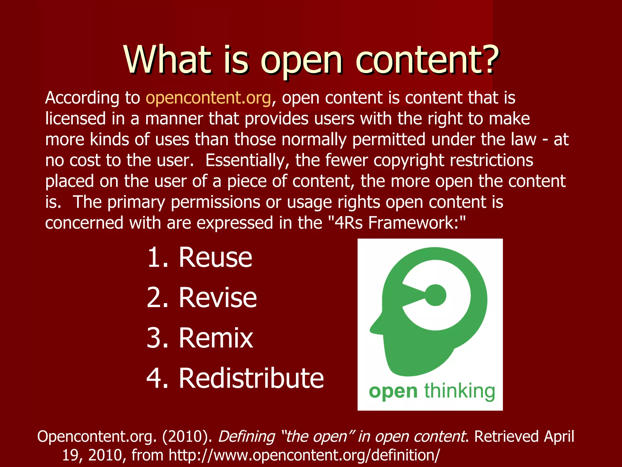 What is open content? According to  opencontent.org , open content is content that is licensed in a manner that provides users with the right to make more kinds of uses than those normally permitted under the law - at no cost to the user.  Essentially, the fewer copyright restrictions placed on the user of a piece of content, the more open the content is.  The primary permissions or usage rights open content is concerned with are expressed in the &quot;4Rs Framework:&quot; 1. Reuse 2. Revise  3. Remix  4. Redistribute  Opencontent.org. (2010).  Defining “the open” in open content . Retrieved April  19, 2010, from http://www.opencontent.org/definition/ 
