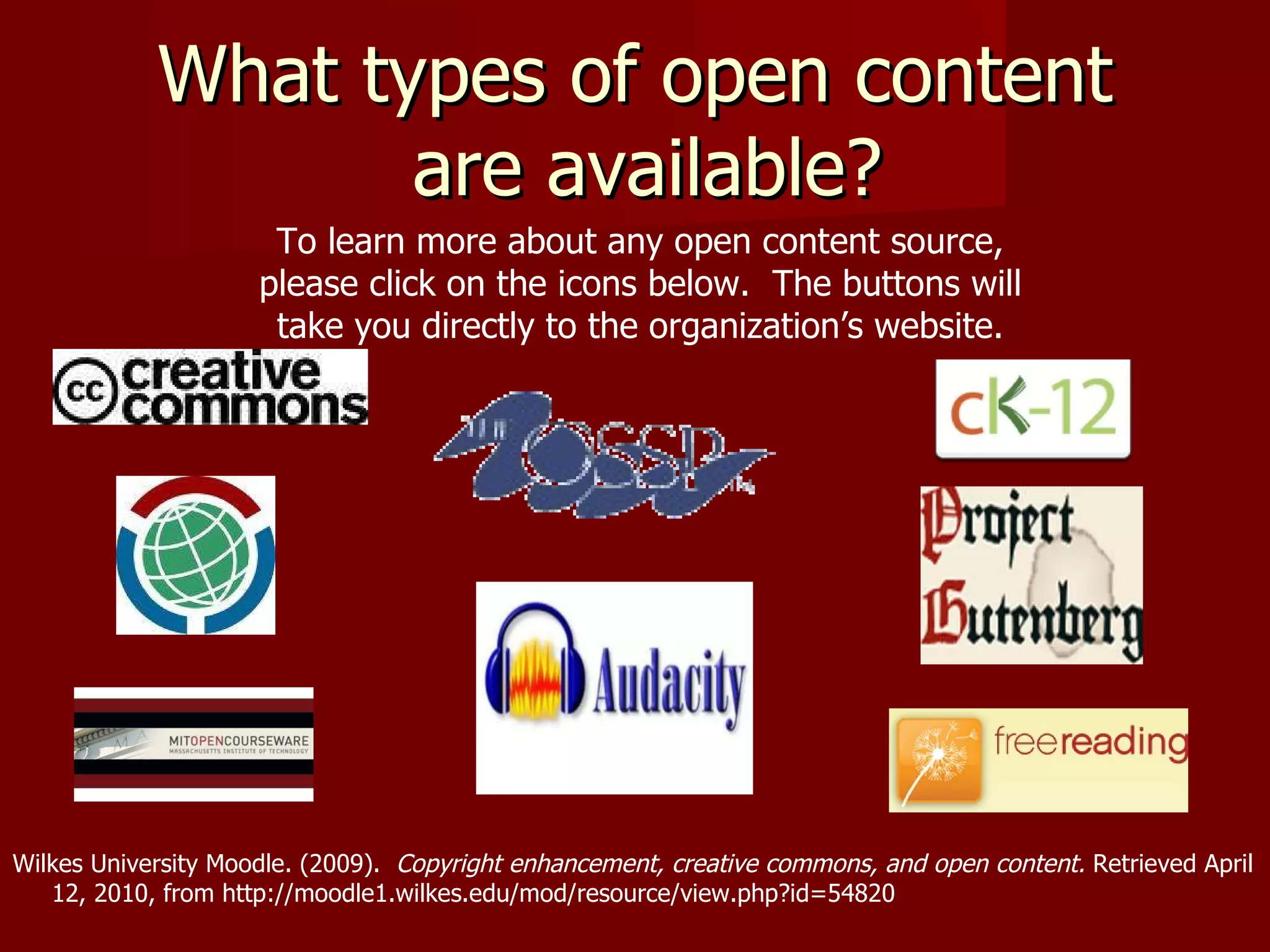 What types of open content  are available?     Wilkes University Moodle. (2009).  Copyright enhancement, creative commons, and open content.  Retrieved April  12, 2010, from http://moodle1.wilkes.edu/mod/resource/view.php?id=54820 To learn more about any open content source, please click on the icons below.  The buttons will take you directly to the organization’s website. 