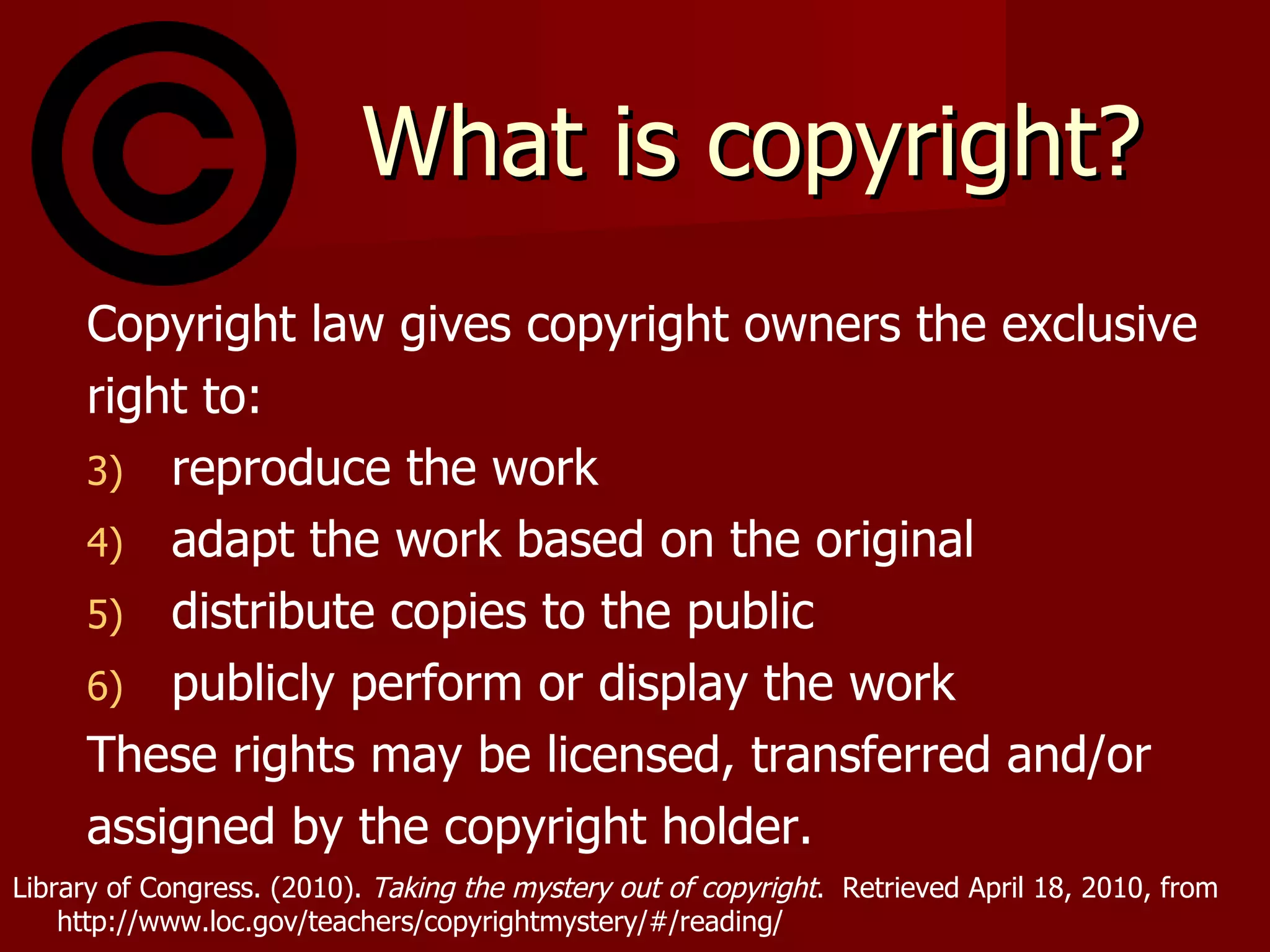 What is copyright? Copyright law gives copyright owners the exclusive right to: reproduce the work adapt the work based on the original distribute copies to the public publicly perform or display the work These rights may be licensed, transferred and/or  assigned by the copyright holder. Library of Congress. (2010).  Taking the mystery out of copyright .  Retrieved April 18, 2010, from  http://www.loc.gov/teachers/copyrightmystery/#/reading/ 