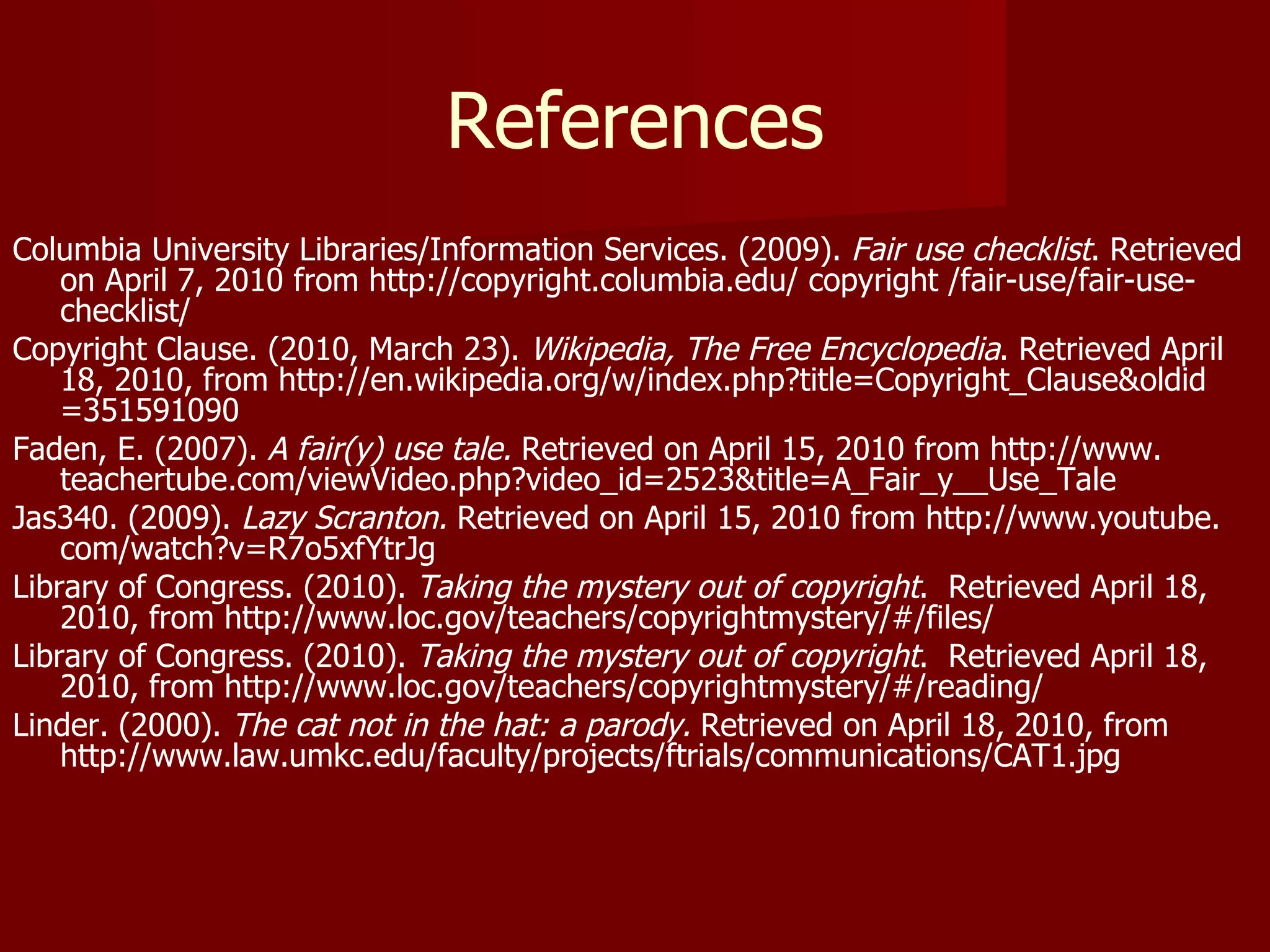 References Columbia University Libraries/Information Services. (2009).  Fair use checklist . Retrieved on April 7, 2010 from http://copyright.columbia.edu/ copyright /fair-use/fair-use-checklist/  Copyright Clause. (2010, March 23).  Wikipedia, The Free Encyclopedia . Retrieved April 18, 2010, from http://en.wikipedia.org/w/index.php?title=Copyright_Clause&oldid =351591090 Faden, E. (2007).  A fair(y) use tale.  Retrieved on April 15, 2010 from http://www. teachertube.com/viewVideo.php?video_id=2523&title=A_Fair_y__Use_Tale Jas340. (2009).  Lazy Scranton.  Retrieved on April 15, 2010 from http://www.youtube. com/watch?v=R7o5xfYtrJg Library of Congress. (2010).  Taking the mystery out of copyright .  Retrieved April 18, 2010, from http://www.loc.gov/teachers/copyrightmystery/#/files/ Library of Congress. (2010).  Taking the mystery out of copyright .  Retrieved April 18, 2010, from http://www.loc.gov/teachers/copyrightmystery/#/reading/ Linder. (2000).  The cat not in the hat: a parody.  Retrieved on April 18, 2010, from http://www.law.umkc.edu/faculty/projects/ftrials/communications/CAT1.jpg 