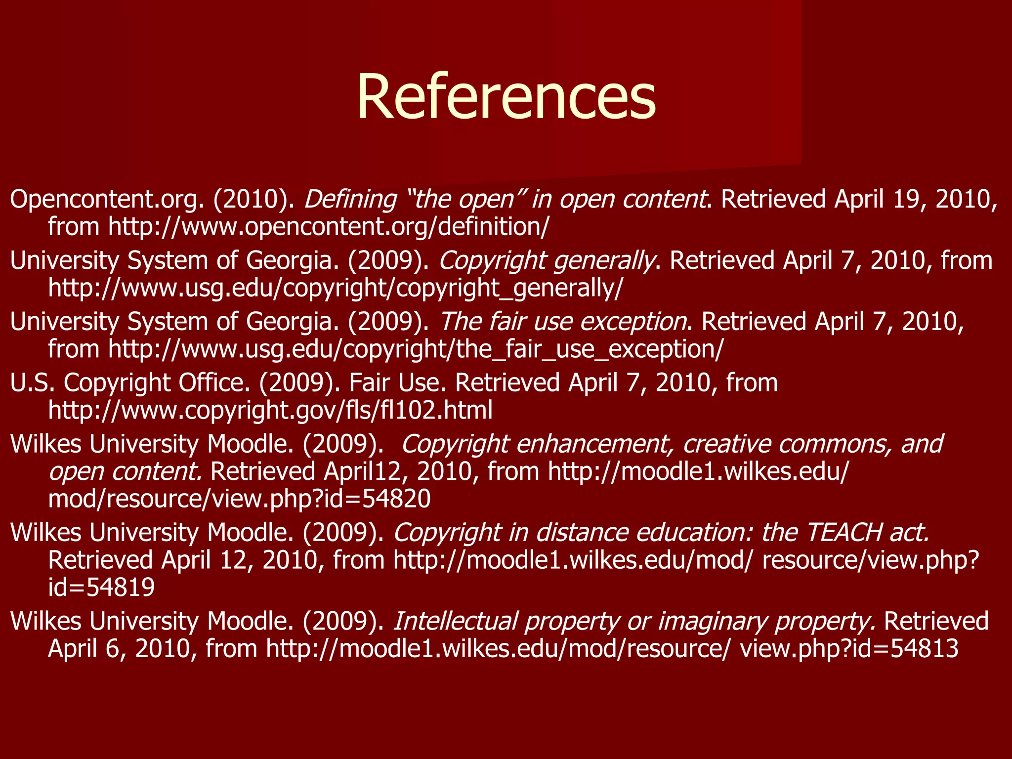 References Opencontent.org. (2010).  Defining “the open” in open content . Retrieved April 19, 2010, from http://www.opencontent.org/definition/ University System of Georgia. (2009).  Copyright generally .   Retrieved April 7, 2010, from http://www.usg.edu/copyright/copyright_generally/ University System of Georgia. (2009).  The fair use exception .   Retrieved April 7, 2010, from http://www.usg.edu/copyright/the_fair_use_exception/ U.S. Copyright Office. (2009). Fair Use. Retrieved April 7, 2010, from http://www.copyright.gov/fls/fl102.html Wilkes University Moodle. (2009).  Copyright enhancement, creative commons, and open content.  Retrieved April12, 2010, from http://moodle1.wilkes.edu/ mod/resource/view.php?id=54820 Wilkes University Moodle. (2009).  Copyright in distance education: the TEACH act.  Retrieved April 12, 2010, from http://moodle1.wilkes.edu/mod/ resource/view.php?id=54819 Wilkes University Moodle. (2009).  Intellectual property or imaginary property.  Retrieved April 6, 2010, from http://moodle1.wilkes.edu/mod/resource/ view.php?id=54813 