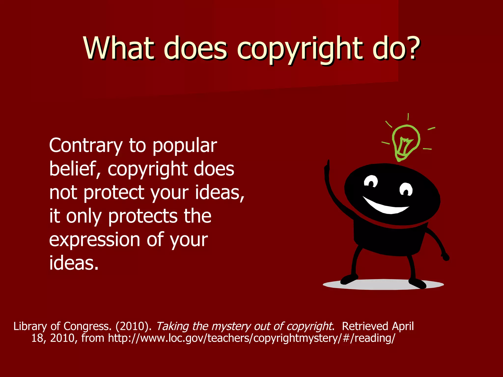 What does copyright do? Contrary to popular belief, copyright does not protect your ideas, it only protects the expression of your ideas. Library of Congress. (2010).  Taking the mystery out of copyright .  Retrieved April  18, 2010, from http://www.loc.gov/teachers/copyrightmystery/#/reading/   