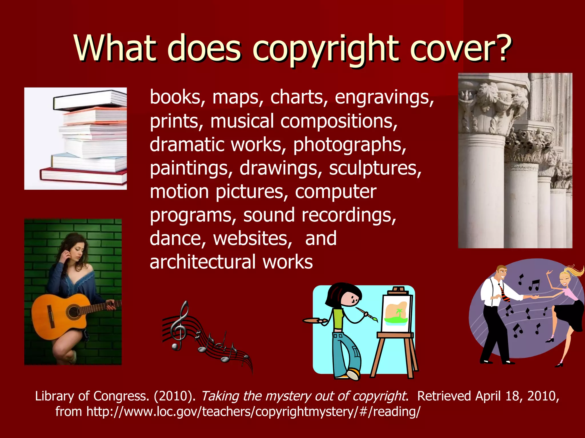 What does copyright cover? books, maps, charts, engravings, prints, musical compositions, dramatic works, photographs, paintings, drawings, sculptures, motion pictures, computer programs, sound recordings, dance, websites,  and architectural works Library of Congress. (2010).  Taking the mystery out of copyright .  Retrieved April 18, 2010,  from http://www.loc.gov/teachers/copyrightmystery/#/reading/ 