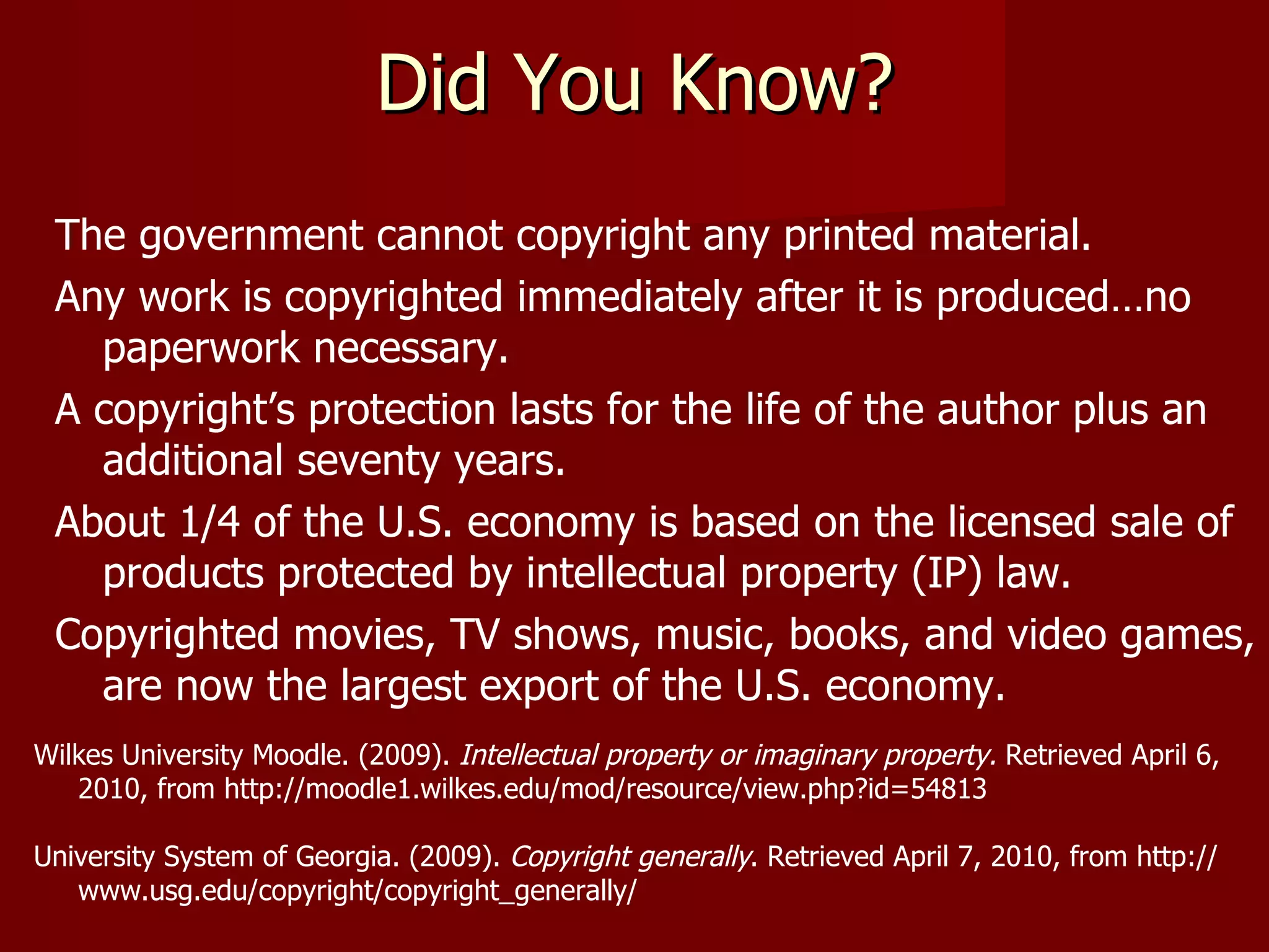 Did You Know? The government cannot copyright any printed material. Any work is copyrighted immediately after it is produced…no paperwork necessary. A copyright’s protection lasts for the life of the author plus an additional seventy years. About 1/4 of the U.S. economy is based on the licensed sale of products protected by intellectual property (IP) law.  Copyrighted movies, TV shows, music, books, and video games, are now the largest export of the U.S. economy. Wilkes University Moodle. (2009).  Intellectual property or imaginary property.  Retrieved April 6,  2010, from http://moodle1.wilkes.edu/mod/resource/view.php?id=54813 University System of Georgia. (2009).  Copyright generally .   Retrieved April 7, 2010, from http:// www.usg.edu/copyright/copyright_generally/ 