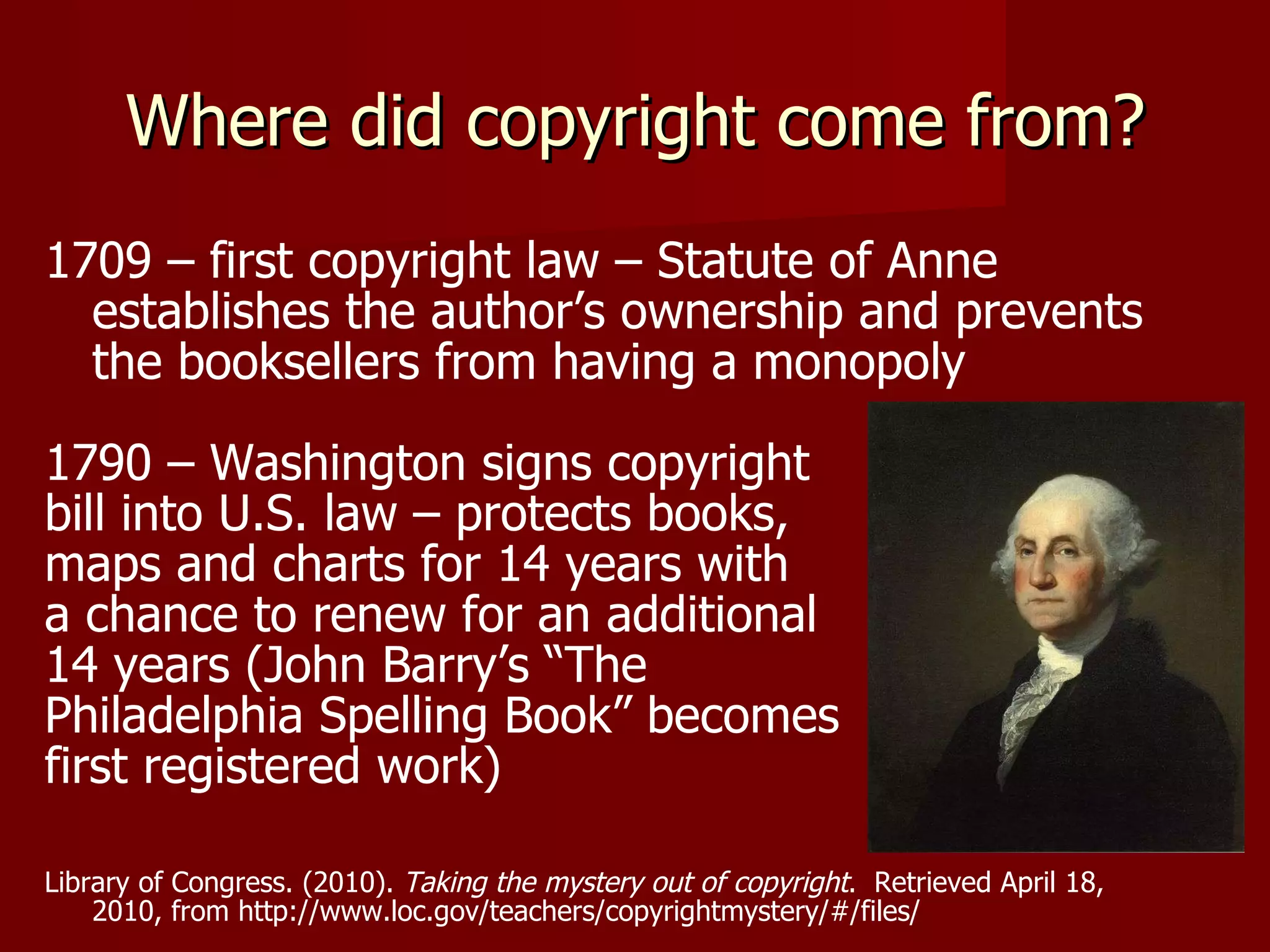 Where did copyright come from? 1709 – first copyright law – Statute of Anne  establishes the author’s ownership and prevents the booksellers from having a monopoly 1790 – Washington signs copyright  bill into U.S. law – protects books,  maps and charts for 14 years with  a chance to renew for an additional  14 years (John Barry’s “The  Philadelphia Spelling Book” becomes  first registered work) Library of Congress. (2010).  Taking the mystery out of copyright .  Retrieved April 18, 2010, from http://www.loc.gov/teachers/copyrightmystery/#/files/ 