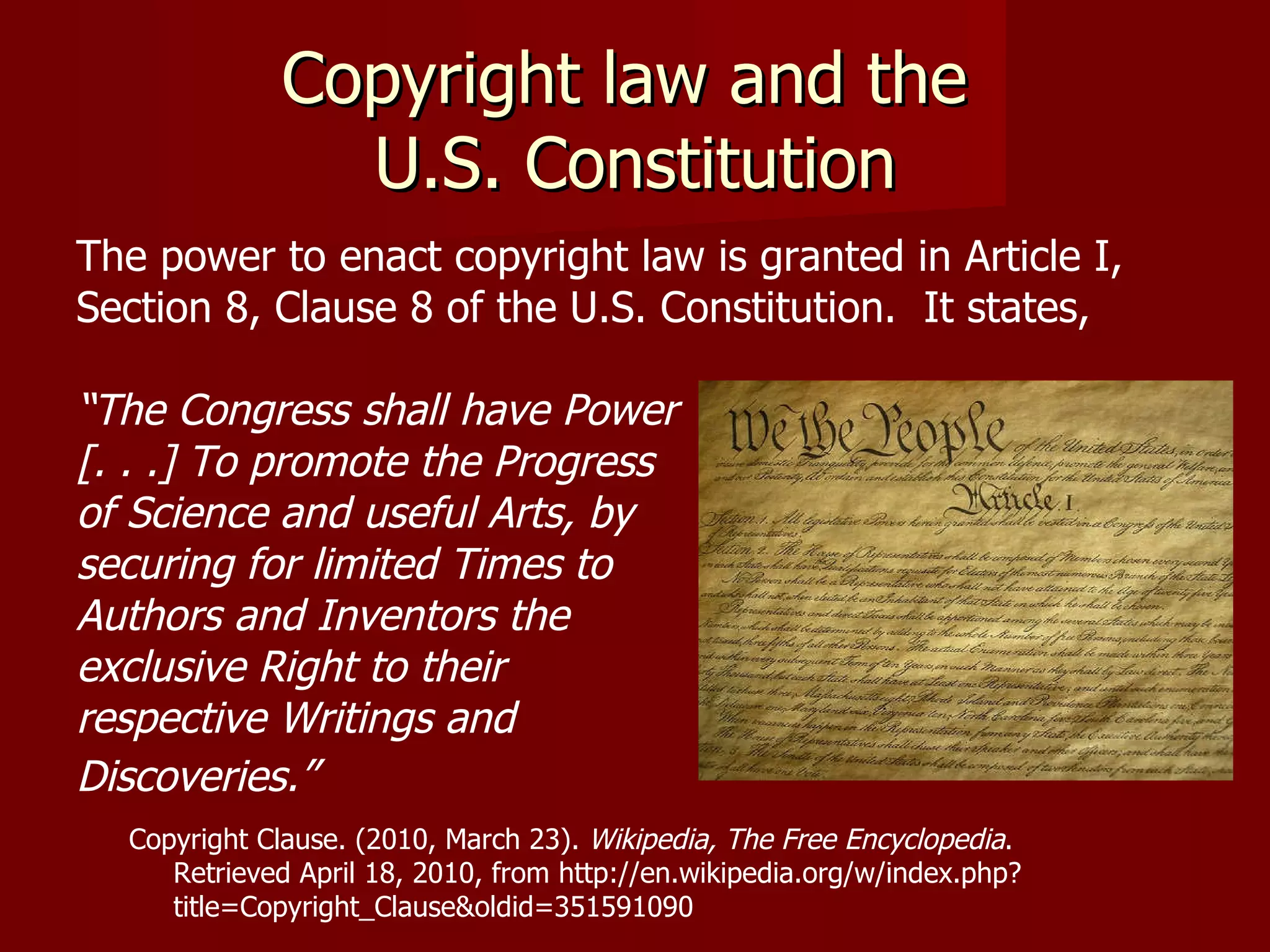 Copyright law and the  U.S. Constitution The power to enact copyright law is granted in Article I,  Section 8, Clause 8 of the U.S. Constitution.  It states,  “ The Congress shall have Power [. . .] To promote the Progress  of Science and useful Arts, by  securing for limited Times to  Authors and Inventors the  exclusive Right to their  respective Writings and  Discoveries.”   Copyright Clause. (2010, March 23).  Wikipedia, The Free Encyclopedia .  Retrieved April 18, 2010, from http://en.wikipedia.org/w/index.php?  title=Copyright_Clause&oldid=351591090 