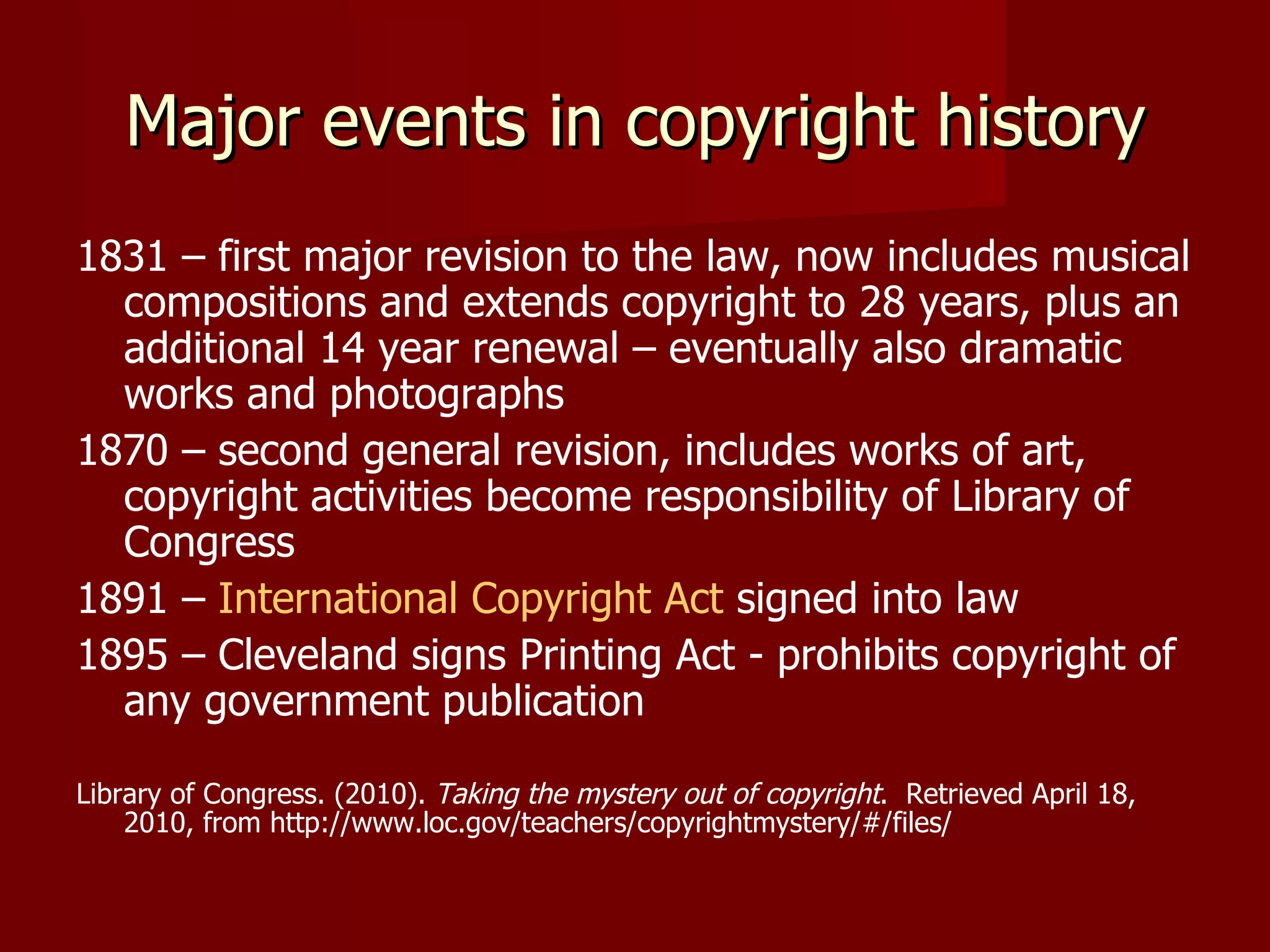 Major events in copyright history 1831 – first major revision to the law, now includes musical compositions and extends copyright to 28 years, plus an additional 14 year renewal – eventually also dramatic works and photographs 1870 – second general revision, includes works of art, copyright activities become responsibility of Library of Congress 1891 –  International Copyright Act  signed into law 1895 – Cleveland signs Printing Act - prohibits copyright of any government publication Library of Congress. (2010).  Taking the mystery out of copyright .  Retrieved April 18, 2010, from http://www.loc.gov/teachers/copyrightmystery/#/files/ 