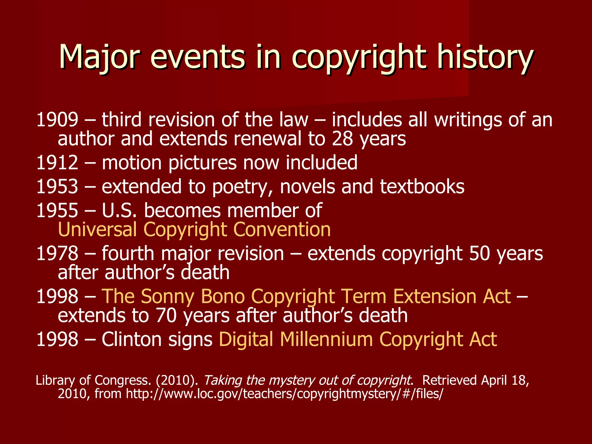 Major events in copyright history 1909 – third revision of the law – includes all writings of an author and extends renewal to 28 years 1912 – motion pictures now included 1953 – extended to poetry, novels and textbooks 1955 – U.S. becomes member of  Universal Copyright Convention 1978 – fourth major revision – extends copyright 50 years after author’s death 1998 –  The Sonny Bono Copyright Term Extension Act  – extends to 70 years after author’s death 1998 – Clinton signs  Digital Millennium Copyright Act Library of Congress. (2010).  Taking the mystery out of copyright .  Retrieved April 18, 2010, from http://www.loc.gov/teachers/copyrightmystery/#/files/ 