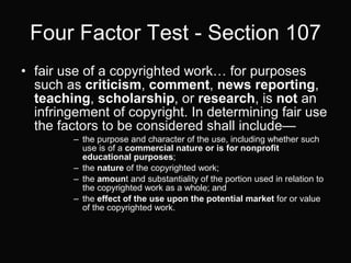 Four Factor Test - Section 107 fair use of a copyrighted work… for purposes such as  criticism ,  comment ,  news reporting ,  teaching ,  scholarship , or  research , is  not  an infringement of copyright. In determining fair use the factors to be considered shall include— the purpose and character of the use, including whether such use is of a  commercial nature or is for nonprofit educational purposes ;  the  nature  of the copyrighted work;  the  amoun t and substantiality of the portion used in relation to the copyrighted work as a whole; and  the  effect of the use upon the potential market  for or value of the copyrighted work.  