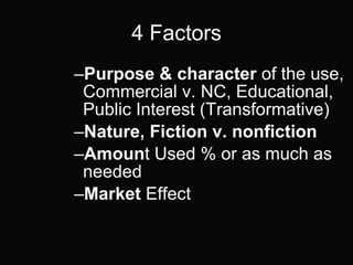 4 Factors Purpose & character  of the use, Commercial v. NC, Educational, Public Interest (Transformative) Nature, Fiction v. nonfiction   Amoun t Used % or as much as needed Market  Effect  