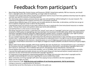 Feedback from participant's
• New things like Ownership, Control, Access and Possession (OCAP) living history website, PBS has resources, we should
have a copyrights policy. Be careful publishing, use larger slides for hand-outs.
• I learned in this session that authors of works for publication need to ensure from their publishers that they have the right to
use their own work for lectures or teaching materials.
• The information about creative commons licenses was new and something I will be looking for in my own research. The
importance of looking into the Creative Commons (CC) licensing for resources.
• I learned about different types of CC licenses such as public domain (0, share alike, no derivatives, and that one can go on
the CC website and get the script to add to the document).
• I learned how to put a CC license on your work, without any cost, in particular for Cree instructional resources or creative
works. That you have reason and questions about your terms and conditions.
• Learned that there is a free access to license logo.
• One thing I learned in this session, is that there are “actual” court cases on “copyright” and to be in class as course material.
Uncertain on MCC policy on copyrighting, but may have been nice to present current MCC policy. What I did understand is
that these copyrights should be respected. Plagiarizing other people’s work is not good. Copyright is your right to protect
your ideas and points to inherited rights and teaching things that are learned process to students.
• Do I as a student have the right to use information from the internet to demonstrate in class and then use it in the future in
another class? I understand that copy right is confusing and to understand more in my right to use the format appropriately.
• Information for dealings for the classroom. Good discussion on use of Indigenous community content and traditional
knowledge. United Nations Declaration on the Rights of Indigenous Peoples (UNDRIP) and World Intellectual Property Rights
(WIPO)
• Before I didn’t know about copyright, didn’t know anything. But now I do thank you. I’ve learned how to use it, and what to
do if someone has ever copyrighted my work. The links provided more information. Learned about copyrights (worry and
don’t worry) re: permission. Into on website open picture. Educational and non-educational, I learned a lot.
• Cannot display material that is commercially available, such as CD ROMs. 2012 court ruling included technical neutrality.
• I learned that public good and public domain are not the same thing and I also learned teacher created materials in the
classroom are also concerned and connected with copyright regulations.
• It’s important to have agreement understanding between the college and instructors about what’s copyright and the
copyright understanding with instructors regarding the course content they create.
• More universities are hiring copyright staff rather than paying money to ACCESS to do their copyright tasks.
• Make sure the images are open.
• Link to resources is safe. Read the terms and conditions of use licensing agreements. Ask for permissions.
• Linking to resources is a good practice for librarians
• I learned that not all the information on the internet is for public use.
 