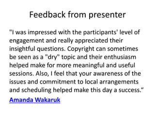 Feedback from presenter
"I was impressed with the participants' level of
engagement and really appreciated their
insightful questions. Copyright can sometimes
be seen as a "dry" topic and their enthusiasm
helped make for more meaningful and useful
sessions. Also, I feel that your awareness of the
issues and commitment to local arrangements
and scheduling helped make this day a success.“
Amanda Wakaruk
 