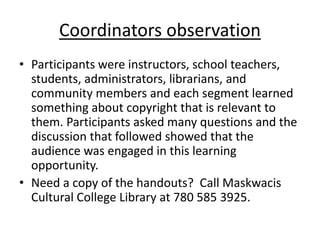 Coordinators observation
• Participants were instructors, school teachers,
students, administrators, librarians, and
community members and each segment learned
something about copyright that is relevant to
them. Participants asked many questions and the
discussion that followed showed that the
audience was engaged in this learning
opportunity.
• Need a copy of the handouts? Call Maskwacis
Cultural College Library at 780 585 3925.
 