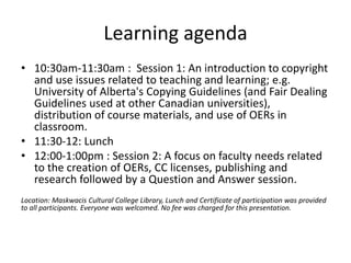 Learning agenda
• 10:30am-11:30am : Session 1: An introduction to copyright
and use issues related to teaching and learning; e.g.
University of Alberta's Copying Guidelines (and Fair Dealing
Guidelines used at other Canadian universities),
distribution of course materials, and use of OERs in
classroom.
• 11:30-12: Lunch
• 12:00-1:00pm : Session 2: A focus on faculty needs related
to the creation of OERs, CC licenses, publishing and
research followed by a Question and Answer session.
Location: Maskwacis Cultural College Library, Lunch and Certificate of participation was provided
to all participants. Everyone was welcomed. No fee was charged for this presentation.
 