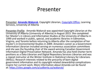 Presenter
Presenter: Amanda Wakaruk, Copyright Librarian, Copyright Office, Learning
Services, University of Alberta
Presenter Profile: Amanda Wakaruk was appointed Copyright Librarian at the
University of Alberta (University of Alberta) in August 2015. She completed
her Master's in Library and Information Studies at the University of Alberta in
1999 and worked in public, special, and academic libraries in Edmonton,
Virginia, and Toronto before returning to Alberta after the completion of her
master's in Environmental Studies in 2009. Amanda's career as a Government
Information Librarian included serving on numerous association committees
and she was the founding chair of the award-winning Canadian Government
Information Digital Preservation Network. Amanda has also held shorter-term
positions as a Data Librarian and Digital Repository Services Librarian and was
a repeat instructor at the Winter Institute in Statistical Literacy for Librarians
(WISLL). Research interests related to the precarity of born digital
government information and its copyright-related stewardship complications
inspire her current work. More information about Amanda can be found
at: https://sites.google.com/a/ualberta.ca/wakaruk/
 