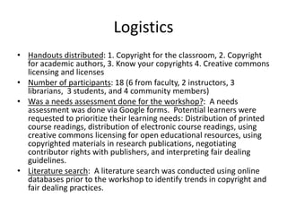 Logistics
• Handouts distributed: 1. Copyright for the classroom, 2. Copyright
for academic authors, 3. Know your copyrights 4. Creative commons
licensing and licenses
• Number of participants: 18 (6 from faculty, 2 instructors, 3
librarians, 3 students, and 4 community members)
• Was a needs assessment done for the workshop?: A needs
assessment was done via Google forms. Potential learners were
requested to prioritize their learning needs: Distribution of printed
course readings, distribution of electronic course readings, using
creative commons licensing for open educational resources, using
copyrighted materials in research publications, negotiating
contributor rights with publishers, and interpreting fair dealing
guidelines.
• Literature search: A literature search was conducted using online
databases prior to the workshop to identify trends in copyright and
fair dealing practices.
 