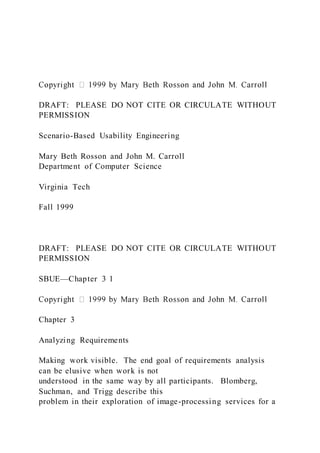 DRAFT: PLEASE DO NOT CITE OR CIRCULATE WITHOUT
PERMISSION
Scenario-Based Usability Engineering
Mary Beth Rosson and John M. Carroll
Department of Computer Science
Virginia Tech
Fall 1999
DRAFT: PLEASE DO NOT CITE OR CIRCULATE WITHOUT
PERMISSION
SBUE—Chapter 3 1
Chapter 3
Analyzing Requirements
Making work visible. The end goal of requirements analysis
can be elusive when work is not
understood in the same way by all participants. Blomberg,
Suchman, and Trigg describe this
problem in their exploration of image-processing services for a
 
