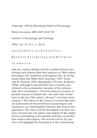 Copyright 1999 by Rosemead School of Psychology
Biola University, 0091-6471/410-730
Journal o f Psychology and Theology
1999, Vol. 27, N o . 1, 20-32
A n t e c e d e n t s t o t h e C o n f l i c t
B e t w e e n P s y c h o l o g y a n d R e l i g i o n
i n A m e r i c a
than not, studies dealing with the conflict between psy-
chology and religion limit their analyses to 20th century
personages who symbolize antireligious bias, as in Sig-
mund Freud and Albert Ellis (Goering, 1982; Neele-
man & Persaud, 1995; Quackenbos, Privette, & Klentz,
1986). Although Freud and Ellis have certainly con-
tributed to the acrimonious character of the relation-
ship, their commentary—far from being an eccentric or
peculiar feature of modem life—has roots that stretch
back to the late 19th century “divorce” of science from
religion.1 The object of this article is to show that mod-
em expressions of discord between psychologists and
religionists are meaningfully related to this historic dis-
agreement. This thesis will be developed over three sec-
tions. Section one will entail a description of the sundry
factors contributing to the amiable character of antebel-
lum science and religion. The second section, by con-
trast, will highlight the dissolution of this relationship
 