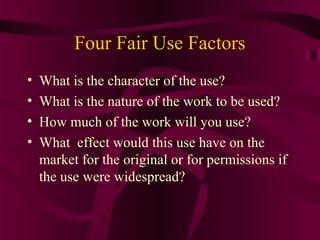 Four Fair Use Factors
• What is the character of the use?
• What is the nature of the work to be used?
• How much of the work will you use?
• What effect would this use have on the
market for the original or for permissions if
the use were widespread?
 