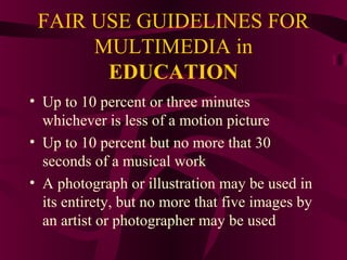 FAIR USE GUIDELINES FOR
MULTIMEDIA in
EDUCATION
• Up to 10 percent or three minutes
whichever is less of a motion picture
• Up to 10 percent but no more that 30
seconds of a musical work
• A photograph or illustration may be used in
its entirety, but no more that five images by
an artist or photographer may be used
 