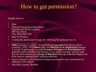 How to get permission?
Sample letter at:
http://www.umuc.edu/library/sample.html
• Date
• Material Permissions Department
Hypothetical Book Company
400 Any Street
City, State Zip Code
• Dear Sir/Madam:
• I would like permission to copy the following for continued use in
_____________________.
• Title:Learning in College, Second EditionCopyright:Hypothetical Book
Company, 1970, 1972Author:John DoeMaterial to be duplicated:Chapters
5, 6, and 15 (photocopy enclosed)Number of Copies:500 Distribution:The
material will be distributed to students in my classes and they will pay only
the cost of the photocopyingType of Reprint:Photocopy Use:The chapters are
to be used as supplementary teaching materials.
• I have enclosed a self-addressed stamped envelope for your convenience in
replying to this request.
• Sincerely, Faculty Member
 