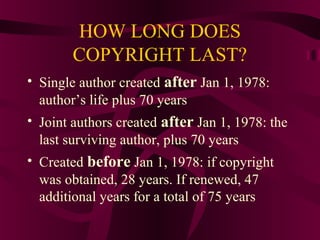 HOW LONG DOES
COPYRIGHT LAST?
• Single author created after Jan 1, 1978:
author’s life plus 70 years
• Joint authors created after Jan 1, 1978: the
last surviving author, plus 70 years
• Created before Jan 1, 1978: if copyright
was obtained, 28 years. If renewed, 47
additional years for a total of 75 years
 