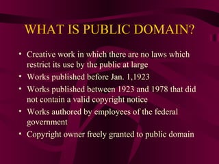 WHAT IS PUBLIC DOMAIN?
• Creative work in which there are no laws which
restrict its use by the public at large
• Works published before Jan. 1,1923
• Works published between 1923 and 1978 that did
not contain a valid copyright notice
• Works authored by employees of the federal
government
• Copyright owner freely granted to public domain
 