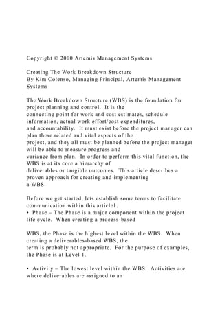 Copyright © 2000 Artemis Management Systems
Creating The Work Breakdown Structure
By Kim Colenso, Managing Principal, Artemis Management
Systems
The Work Breakdown Structure (WBS) is the foundation for
project planning and control. It is the
connecting point for work and cost estimates, schedule
information, actual work effort/cost expenditures,
and accountability. It must exist before the project manager can
plan these related and vital aspects of the
project, and they all must be planned before the project manager
will be able to measure progress and
variance from plan. In order to perform this vital function, the
WBS is at its core a hierarchy of
deliverables or tangible outcomes. This article describes a
proven approach for creating and implementing
a WBS.
Before we get started, lets establish some terms to facilitate
communication within this article1.
• Phase – The Phase is a major component within the project
life cycle. When creating a process-based
WBS, the Phase is the highest level within the WBS. When
creating a deliverables-based WBS, the
term is probably not appropriate. For the purpose of examples,
the Phase is at Level 1.
• Activity – The lowest level within the WBS. Activities are
where deliverables are assigned to an
 