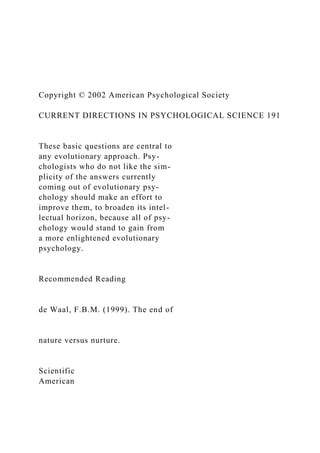 Copyright © 2002 American Psychological Society
CURRENT DIRECTIONS IN PSYCHOLOGICAL SCIENCE 191
These basic questions are central to
any evolutionary approach. Psy-
chologists who do not like the sim-
plicity of the answers currently
coming out of evolutionary psy-
chology should make an effort to
improve them, to broaden its intel-
lectual horizon, because all of psy-
chology would stand to gain from
a more enlightened evolutionary
psychology.
Recommended Reading
de Waal, F.B.M. (1999). The end of
nature versus nurture.
Scientific
American
 