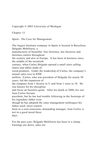 Copyright © 2003 University of Michigan
Chapter 13
Spain: The Case for Management
The largest furniture company in Spain is located in Barcelona.
Delgado Mobiliario, a
manufacturer of beautiful, fine furniture, has factories and
furniture outlets throughout
the country and also in Europe. It has been in business since
the middle of the twentieth
century, when Carlos Delgado opened a small store selling
chairs and tables made of
wood products. Under the leadership of Carlos, the company’s
annual sales rose to $500
million. Carlos, who was president of Delgado for nearly 50
years, led the expansion of
the company from 1 factory to 5, and from 1 store to 18. He
was known for his discipline
and focus on business goals. After his death in 2000, his son
Juan Carlos became
president, but he has had trouble following in the footsteps of
his legendary father even
though he has adopted the same management techniques his
father used: strict control.
Seen as a cost-conscious, demanding manager, Juan Carlos is
not in a good mood these
days.
For the past year, Delgado Mobiliario has been in a slump.
Earnings are down, sales are
 