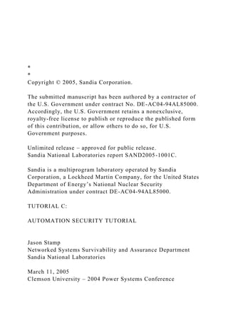 *
*
Copyright © 2005, Sandia Corporation.
The submitted manuscript has been authored by a contractor of
the U.S. Government under contract No. DE-AC04-94AL85000.
Accordingly, the U.S. Government retains a nonexclusive,
royalty-free license to publish or reproduce the published form
of this contribution, or allow others to do so, for U.S.
Government purposes.
Unlimited release – approved for public release.
Sandia National Laboratories report SAND2005-1001C.
Sandia is a multiprogram laboratory operated by Sandia
Corporation, a Lockheed Martin Company, for the United States
Department of Energy’s National Nuclear Security
Administration under contract DE-AC04-94AL85000.
TUTORIAL C:
AUTOMATION SECURITY TUTORIAL
Jason Stamp
Networked Systems Survivability and Assurance Department
Sandia National Laboratories
March 11, 2005
Clemson University – 2004 Power Systems Conference
 