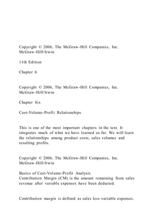 Copyright © 2006, The McGraw-Hill Companies, Inc.
McGraw-Hill/Irwin
11th Edition
Chapter 6
Copyright © 2006, The McGraw-Hill Companies, Inc.
McGraw-Hill/Irwin
Chapter Six
Cost-Volume-Profit Relationships
This is one of the most important chapters in the text. It
integrates much of what we have learned so far. We will learn
the relationships among product costs, sales volumes and
resulting profits.
Copyright © 2006, The McGraw-Hill Companies, Inc.
McGraw-Hill/Irwin
Basics of Cost-Volume-Profit Analysis
Contribution Margin (CM) is the amount remaining from sales
revenue after variable expenses have been deducted.
Contribution margin is defined as sales less variable expenses.
 