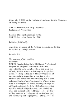 Copyright © 2009 by the National Association for the Education
of Young Children
NAEYC Standards for Early Childhood
Professional Preparation
Position Statement Approved by the
NAEYC Governing Board July 2009
PoSitioN StAtEmENt
A position statement of the National Asssociation for the
Education of Young Children
Introduction
The purpose of this position
statement
NAEYC Standards for Early Childhood Professional
Preparation Programs represents a sustained
vision for the early childhood field and more spe-
cifically for the programs that prepare the profes-
sionals working in the field. This 2009 revision of
the standards is responsive to new knowledge,
research and conditions while holding true to core
values and principles of the founders of the profes-
sion. It is designed for use in a variety of ways by
different sectors of the field while also supporting
specific and critical policy structures, including
state and national early childhood teacher creden-
tialing, national accreditation of professional early
childhood preparation programs, state approval of
 