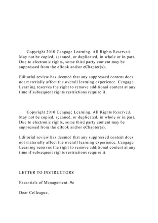 Copyright 2010 Cengage Learning. All Rights Reserved.
May not be copied, scanned, or duplicated, in whole or in part.
Due to electronic rights, some third party content may be
suppressed from the eBook and/or eChapter(s).
Editorial review has deemed that any suppressed content does
not materially affect the overall learning experience. Cengage
Learning reserves the right to remove additional content at any
time if subsequent rights restrictions require it.
Copyright 2010 Cengage Learning. All Rights Reserved.
May not be copied, scanned, or duplicated, in whole or in part.
Due to electronic rights, some third party content may be
suppressed from the eBook and/or eChapter(s).
Editorial review has deemed that any suppressed content does
not materially affect the overall learning experience. Cengage
Learning reserves the right to remove additional content at any
time if subsequent rights restrictions require it.
LETTER TO INSTRUCTORS
Essentials of Management, 9e
Dear Colleague,
 