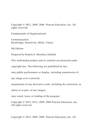 Copyright © 2012, 2009, 2006 Pearson Education, Inc. All
rights reserved
Fundamentals of Organizational
Communication:
Knowledge, Sensitivity, Skills, Values
9th Edition
Prepared by Pamela S. Shockley-Zalabak
This multimedia product and its contents are protected under
copyright law. The following are prohibited by law:
•any public performance or display, including transmission of
any image over a network;
•preparation of any derivative work, including the extraction, in
whole or in part, of any images;
•any rental, lease, or lending of the program.
Copyright © 2015, 2012, 2009, 2006 Pearson Education, Inc.
All rights reserved
Copyright © 2012, 2009, 2006 Pearson Education, Inc. All
 