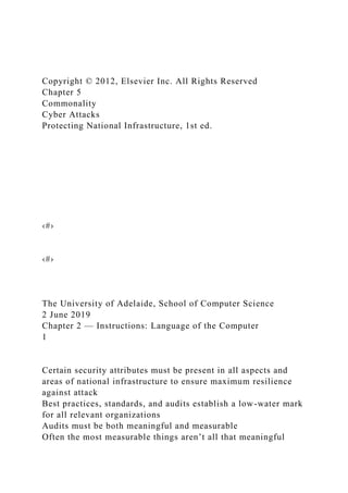 Copyright © 2012, Elsevier Inc. All Rights Reserved
Chapter 5
Commonality
Cyber Attacks
Protecting National Infrastructure, 1st ed.
‹#›
‹#›
The University of Adelaide, School of Computer Science
2 June 2019
Chapter 2 — Instructions: Language of the Computer
1
Certain security attributes must be present in all aspects and
areas of national infrastructure to ensure maximum resilience
against attack
Best practices, standards, and audits establish a low-water mark
for all relevant organizations
Audits must be both meaningful and measurable
Often the most measurable things aren’t all that meaningful
 