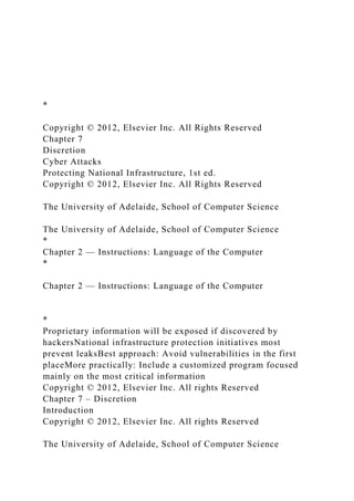 *
Copyright © 2012, Elsevier Inc. All Rights Reserved
Chapter 7
Discretion
Cyber Attacks
Protecting National Infrastructure, 1st ed.
Copyright © 2012, Elsevier Inc. All Rights Reserved
The University of Adelaide, School of Computer Science
The University of Adelaide, School of Computer Science
*
Chapter 2 — Instructions: Language of the Computer
*
Chapter 2 — Instructions: Language of the Computer
*
Proprietary information will be exposed if discovered by
hackersNational infrastructure protection initiatives most
prevent leaksBest approach: Avoid vulnerabilities in the first
placeMore practically: Include a customized program focused
mainly on the most critical information
Copyright © 2012, Elsevier Inc. All rights Reserved
Chapter 7 – Discretion
Introduction
Copyright © 2012, Elsevier Inc. All rights Reserved
The University of Adelaide, School of Computer Science
 