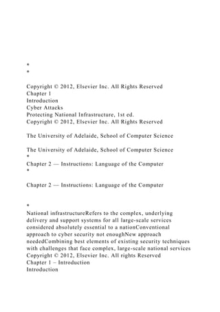 *
*
Copyright © 2012, Elsevier Inc. All Rights Reserved
Chapter 1
Introduction
Cyber Attacks
Protecting National Infrastructure, 1st ed.
Copyright © 2012, Elsevier Inc. All Rights Reserved
The University of Adelaide, School of Computer Science
The University of Adelaide, School of Computer Science
*
Chapter 2 — Instructions: Language of the Computer
*
Chapter 2 — Instructions: Language of the Computer
*
National infrastructureRefers to the complex, underlying
delivery and support systems for all large-scale services
considered absolutely essential to a nationConventional
approach to cyber security not enoughNew approach
neededCombining best elements of existing security techniques
with challenges that face complex, large-scale national services
Copyright © 2012, Elsevier Inc. All rights Reserved
Chapter 1 – Introduction
Introduction
 