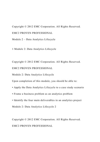 Copyright © 2012 EMC Corporation. All Rights Reserved.
EMC2 PROVEN PROFESSIONAL
Module 2 – Data Analytics Lifecycle
1 Module 2: Data Analytics Lifecycle
Copyright © 2012 EMC Corporation. All Rights Reserved.
EMC2 PROVEN PROFESSIONAL
Module 2: Data Analytics Lifecycle
Upon completion of this module, you should be able to:
• Apply the Data Analytics Lifecycle to a case study scenario
• Frame a business problem as an analytics problem
• Identify the four main deliverables in an analytics project
Module 2: Data Analytics Lifecycle 2
Copyright © 2012 EMC Corporation. All Rights Reserved.
EMC2 PROVEN PROFESSIONAL
 