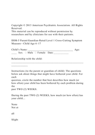 Copyright © 2013 American Psychiatric Association. All Rights
Reserved.
This material can be reproduced without permission by
researchers and by clinicians for use with their patients.
DSM-5 Parent/Guardian-Rated Level 1 Cross-Cutting Symptom
Measure—Child Age 6–17
Child’s Name: _________________________________ Age:
Relationship with the child:
_____________________________________________________
____________
Instructions (to the parent or guardian of child): The questions
below ask about things that might have bothered your child. For
each
question, circle the number that best describes how much (or
how often) your child has been bothered by each problem during
the
past TWO (2) WEEKS.
During the past TWO (2) WEEKS, how much (or how often) has
your child…
None
Not at
all
Slight
 