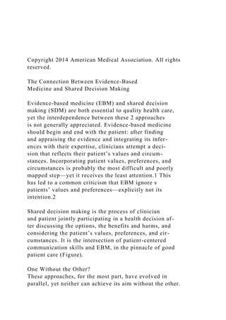 Copyright 2014 American Medical Association. All rights
reserved.
The Connection Between Evidence-Based
Medicine and Shared Decision Making
Evidence-based medicine (EBM) and shared decision
making (SDM) are both essential to quality health care,
yet the interdependence between these 2 approaches
is not generally appreciated. Evidence-based medicine
should begin and end with the patient: after finding
and appraising the evidence and integrating its infer-
ences with their expertise, clinicians attempt a deci-
sion that reflects their patient’s values and circum-
stances. Incorporating patient values, preferences, and
circumstances is probably the most difficult and poorly
mapped step—yet it receives the least attention.1 This
has led to a common criticism that EBM ignore s
patients’ values and preferences—explicitly not its
intention.2
Shared decision making is the process of clinician
and patient jointly participating in a health decision af-
ter discussing the options, the benefits and harms, and
considering the patient’s values, preferences, and cir-
cumstances. It is the intersection of patient-centered
communication skills and EBM, in the pinnacle of good
patient care (Figure).
One Without the Other?
These approaches, for the most part, have evolved in
parallel, yet neither can achieve its aim without the other.
 