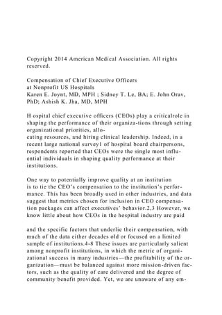 Copyright 2014 American Medical Association. All rights
reserved.
Compensation of Chief Executive Officers
at Nonprofit US Hospitals
Karen E. Joynt, MD, MPH ; Sidney T. Le, BA; E. John Orav,
PhD; Ashish K. Jha, MD, MPH
H ospital chief executive officers (CEOs) play a criticalrole in
shaping the performance of their organiza-tions through setting
organizational priorities, allo-
cating resources, and hiring clinical leadership. Indeed, in a
recent large national survey1 of hospital board chairpersons,
respondents reported that CEOs were the single most influ-
ential individuals in shaping quality performance at their
institutions.
One way to potentially improve quality at an institution
is to tie the CEO’s compensation to the institution’s perfor-
mance. This has been broadly used in other industries, and data
suggest that metrics chosen for inclusion in CEO compensa-
tion packages can affect executives’ behavior.2,3 However, we
know little about how CEOs in the hospital industry are paid
and the specific factors that underlie their compensation, with
much of the data either decades old or focused on a limited
sample of institutions.4-8 These issues are particularly salient
among nonprofit institutions, in which the metric of organi-
zational success in many industries—the profitability of the or-
ganization—must be balanced against more mission-driven fac-
tors, such as the quality of care delivered and the degree of
community benefit provided. Yet, we are unaware of any em-
 