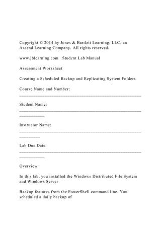Copyright © 2014 by Jones & Bartlett Learning, LLC, an
Ascend Learning Company. All rights reserved.
www.jblearning.com Student Lab Manual
Assessment Worksheet
Creating a Scheduled Backup and Replicating System Folders
Course Name and Number:
_____________________________________________________
Student Name:
_____________________________________________________
___________
Instructor Name:
_____________________________________________________
_________
Lab Due Date:
_____________________________________________________
___________
Overview
In this lab, you installed the Windows Distributed File System
and Windows Server
Backup features from the PowerShell command line. You
scheduled a daily backup of
 
