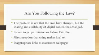 Are You Following the Law?
• The problem is not that the laws have changed, but the
sharing and availability of digital content has changed.
• Failure to get permission or follow Fair Use
• Misconception that citing makes it all ok
• Inappropriate links to classroom webpages
 