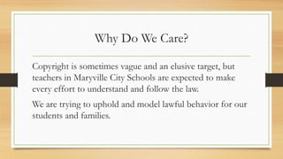 Why Do We Care?
Copyright is sometimes vague and an elusive target, but
teachers in Maryville City Schools are expected to make
every effort to understand and follow the law.
We are trying to uphold and model lawful behavior for our
students and families.
 