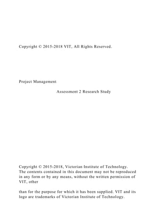 Copyright © 2015-2018 VIT, All Rights Reserved.
Project Management
Assessment 2 Research Study
Copyright © 2015-2018, Victorian Institute of Technology.
The contents contained in this document may not be reproduced
in any form or by any means, without the written permission of
VIT, other
than for the purpose for which it has been supplied. VIT and its
logo are trademarks of Victorian Institute of Technology.
 