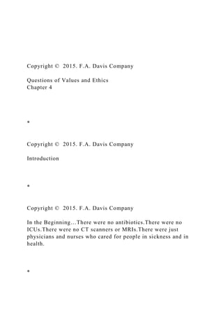 Copyright © 2015. F.A. Davis Company
Questions of Values and Ethics
Chapter 4
*
Copyright © 2015. F.A. Davis Company
Introduction
*
Copyright © 2015. F.A. Davis Company
In the Beginning…There were no antibiotics.There were no
ICUs.There were no CT scanners or MRIs.There were just
physicians and nurses who cared for people in sickness and in
health.
*
 